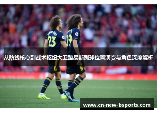 从防线核心到战术枢纽大卫路易斯踢球位置演变与角色深度解析