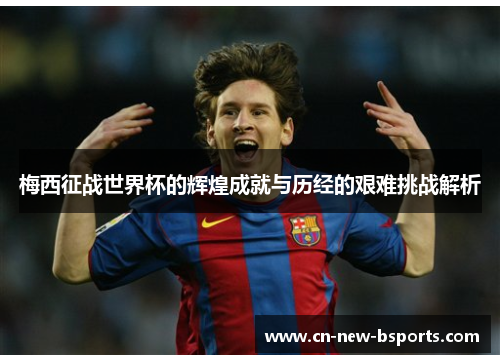 梅西征战世界杯的辉煌成就与历经的艰难挑战解析 梅西征战世界杯的辉煌成就与历经的艰难挑战解析