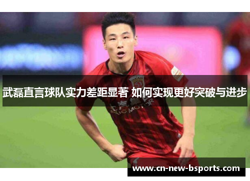 武磊直言球队实力差距显著 如何实现更好突破与进步