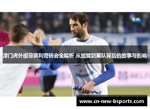 津门虎外援菲奥利奇转会全解析 从加盟到离队背后的故事与影响 津门虎外援菲奥利奇转会全解析 从加盟到离队背后的故事与影响