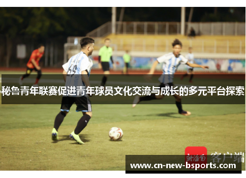 秘鲁青年联赛促进青年球员文化交流与成长的多元平台探索