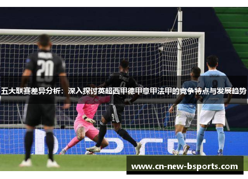 五大联赛差异分析:深入探讨英超西甲德甲意甲法甲的竞争特点与发展趋势 五大联赛差异分析:深入探讨英超西甲德甲意甲法甲的竞争特点与发展趋势