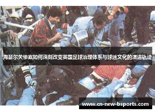 海瑟尔关惨案如何深刻改变英国足球治理体系与球迷文化的演进轨迹 海瑟尔关惨案如何深刻改变英国足球治理体系与球迷文化的演进轨迹