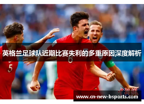 英格兰足球队近期比赛失利的多重原因深度解析 英格兰足球队近期比赛失利的多重原因深度解析