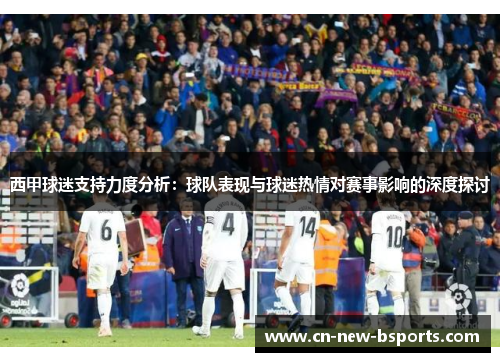 西甲球迷支持力度分析:球队表现与球迷热情对赛事影响的深度探讨 西甲球迷支持力度分析:球队表现与球迷热情对赛事影响的深度探讨