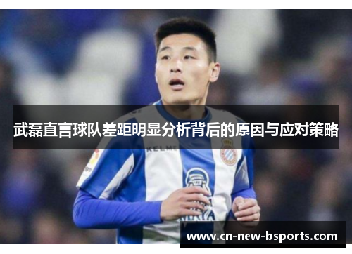武磊直言球队差距明显分析背后的原因与应对策略