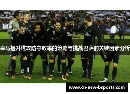 皇马提升进攻防守效率的策略与挑战巴萨的关键因素分析 皇马提升进攻防守效率的策略与挑战巴萨的关键因素分析