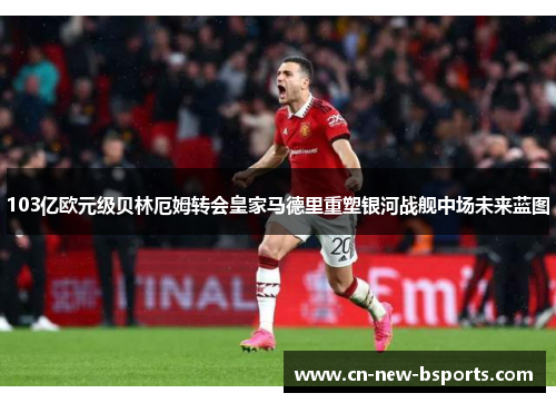 103亿欧元级贝林厄姆转会皇家马德里重塑银河战舰中场未来蓝图