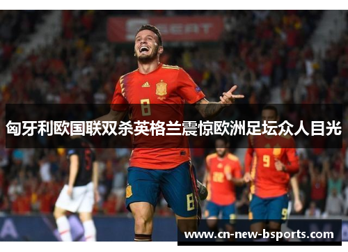 匈牙利欧国联双杀英格兰震惊欧洲足坛众人目光 匈牙利欧国联双杀英格兰震惊欧洲足坛众人目光