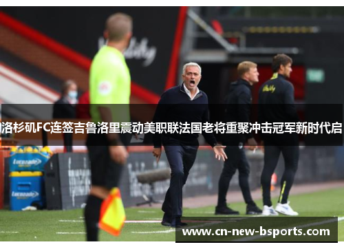 洛杉矶FC连签吉鲁洛里震动美职联法国老将重聚冲击冠军新时代启 洛杉矶FC连签吉鲁洛里震动美职联法国老将重聚冲击冠军新时代启