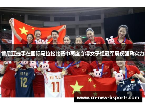 肯尼亚选手在国际马拉松比赛中再度夺得女子组冠军展现强劲实力 肯尼亚选手在国际马拉松比赛中再度夺得女子组冠军展现强劲实力