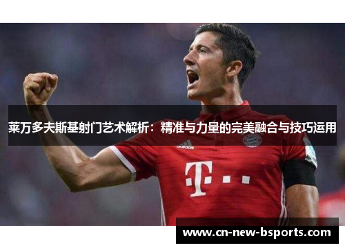 莱万多夫斯基射门艺术解析：精准与力量的完美融合与技巧运用