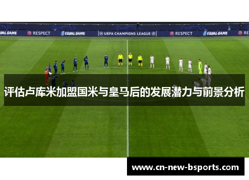 评估卢库米加盟国米与皇马后的发展潜力与前景分析