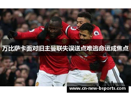 万比萨卡面对旧主曼联失误送点难逃命运成焦点