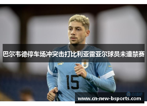 巴尔韦德停车场冲突击打比利亚雷亚尔球员未遭禁赛 巴尔韦德停车场冲突击打比利亚雷亚尔球员未遭禁赛